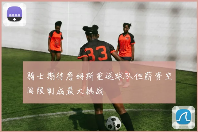骑士期待詹姆斯重返球队但薪资空间限制成最大挑战