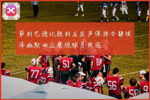 萨利巴德比胜利后发声保持冷静埃泽幽默回应展现球员风范