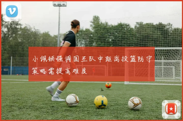 小佩顿强调国王队中距离投篮防守策略需提高难度