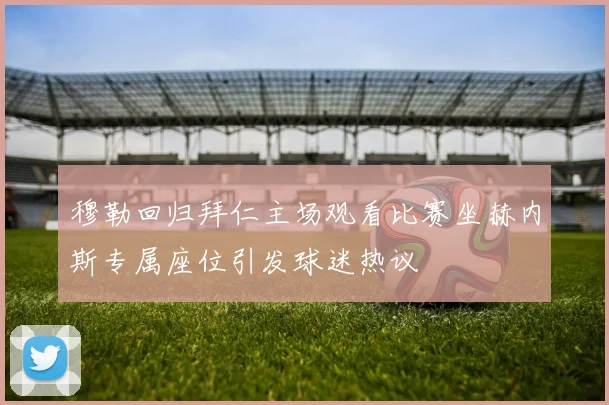 穆勒回归拜仁主场观看比赛坐赫内斯专属座位引发球迷热议