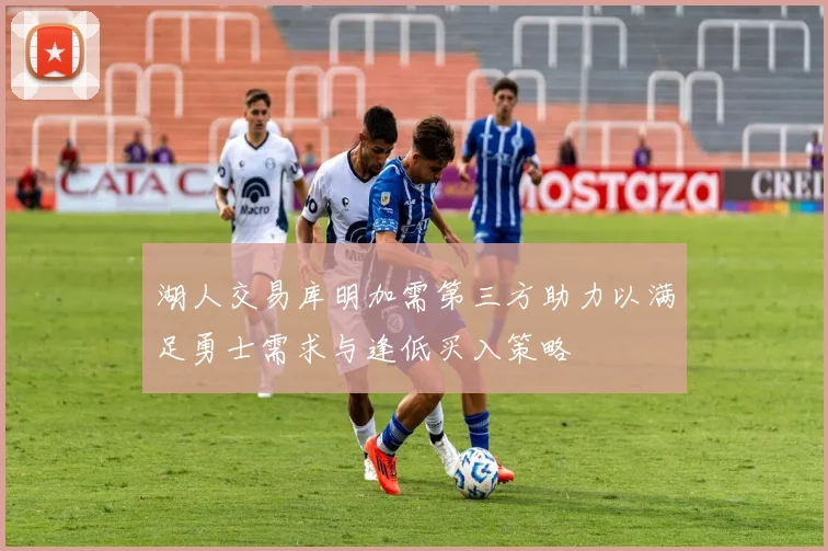 湖人交易库明加需第三方助力以满足勇士需求与逢低买入策略