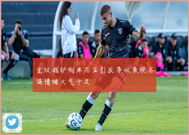 金玟哉铲倒库尼亚引发争议表现不满情绪火气十足