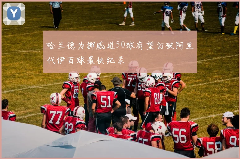 哈兰德为挪威进50球有望打破阿里代伊百球最快纪录