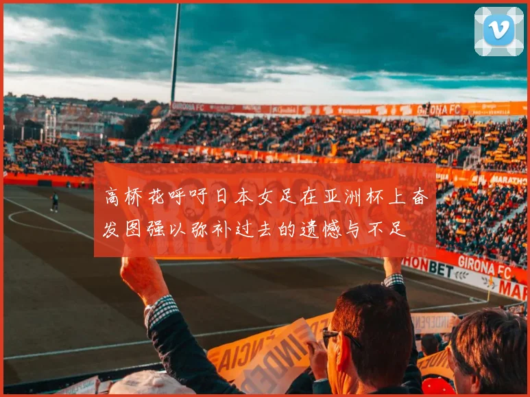 高桥花呼吁日本女足在亚洲杯上奋发图强以弥补过去的遗憾与不足