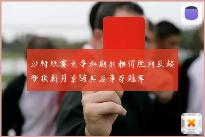 沙特联赛竞争加剧利雅得胜利反超登顶新月紧随其后争夺冠军