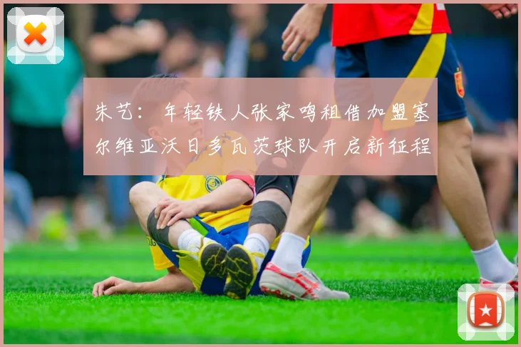 朱艺：年轻铁人张家鸣租借加盟塞尔维亚沃日多瓦茨球队开启新征程