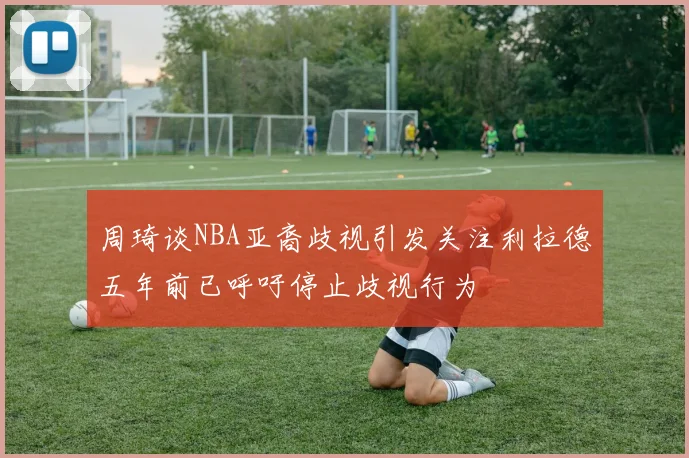 周琦谈NBA亚裔歧视引发关注利拉德五年前已呼吁停止歧视行为