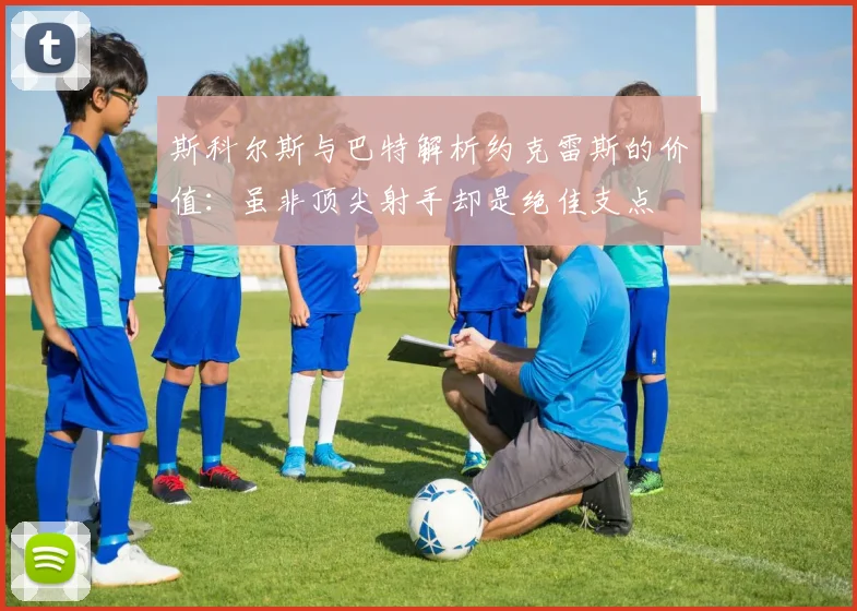 斯科尔斯与巴特解析约克雷斯的价值：虽非顶尖射手却是绝佳支点
