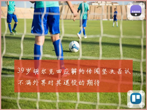39岁胡尔克回应解约传闻坚决否认不满外界对其退役的期待