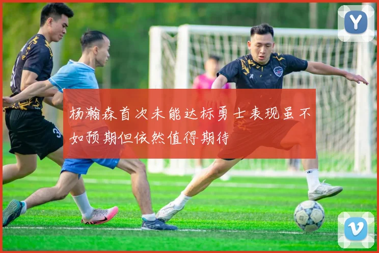 杨瀚森首次未能达标勇士表现虽不如预期但依然值得期待