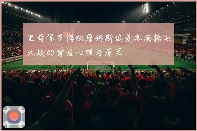 里奇保罗揭秘詹姆斯偏爱客场抢七大战的背后心理与原因