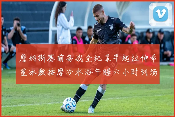 詹姆斯赛前备战全纪录早起拉伸举重冰敷按摩冷水浴午睡六小时到场准备