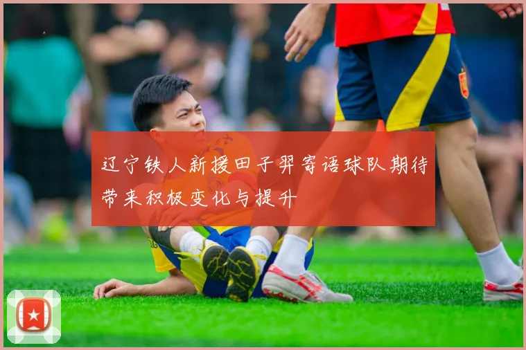 辽宁铁人新援田子羿寄语球队期待带来积极变化与提升