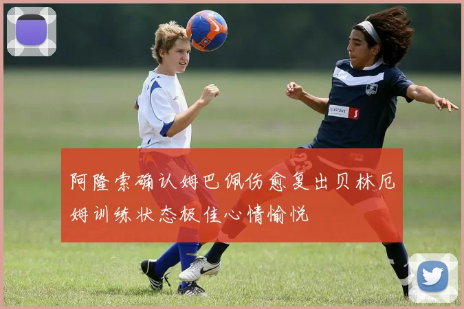 阿隆索确认姆巴佩伤愈复出贝林厄姆训练状态极佳心情愉悦