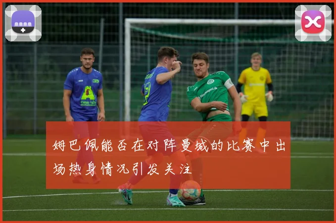 姆巴佩能否在对阵曼城的比赛中出场热身情况引发关注