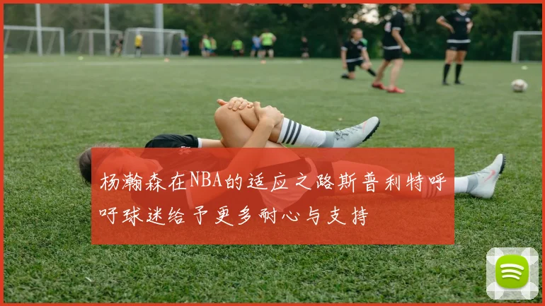 杨瀚森在NBA的适应之路斯普利特呼吁球迷给予更多耐心与支持