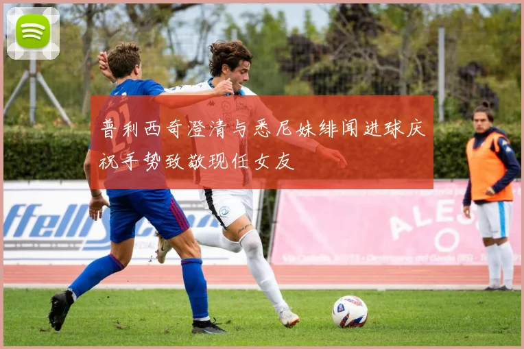 普利西奇澄清与悉尼妹绯闻进球庆祝手势致敬现任女友
