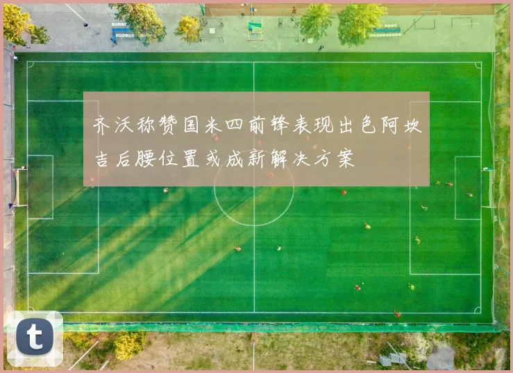 齐沃称赞国米四前锋表现出色阿坎吉后腰位置或成新解决方案