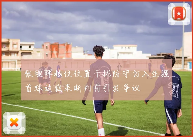 张瑷晖越位位置干扰防守打入生涯首球边裁果断判罚引发争议