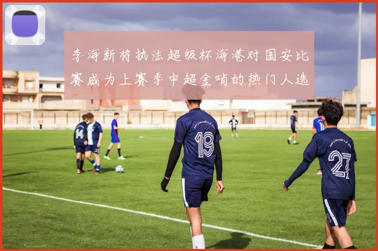 李海新将执法超级杯海港对国安比赛成为上赛季中超金哨的热门人选