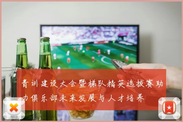 青训建设大会暨梯队精英选拔赛助力俱乐部未来发展与人才培养