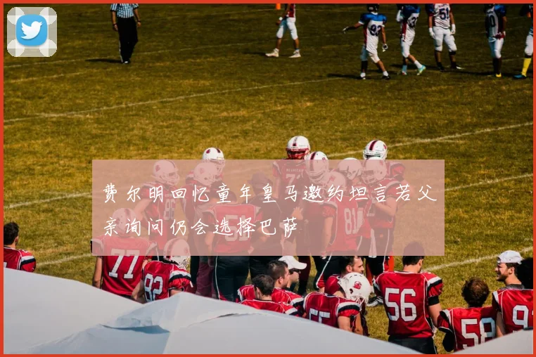 费尔明回忆童年皇马邀约坦言若父亲询问仍会选择巴萨