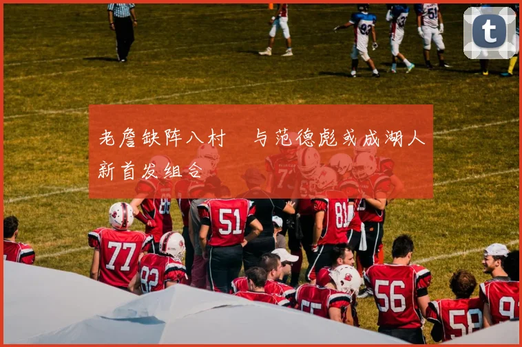 老詹缺阵八村塁与范德彪或成湖人新首发组合