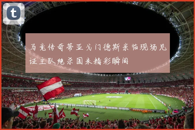 马竞传奇蒂亚戈门德斯亲临现场见证主队绝杀国米精彩瞬间