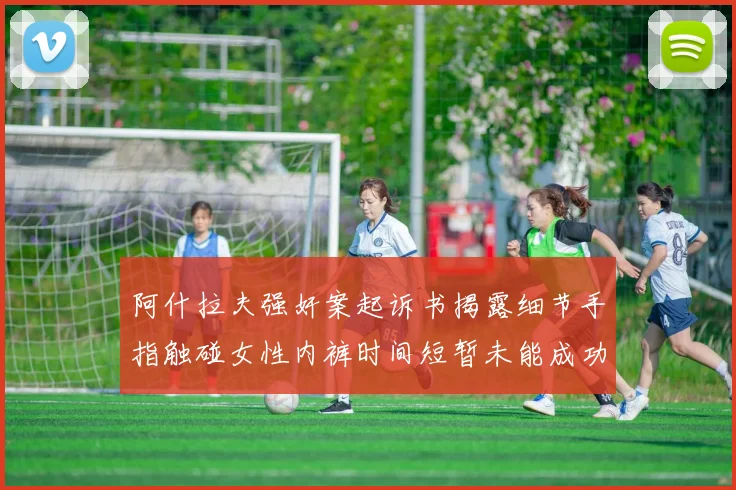 阿什拉夫强奸案起诉书揭露细节手指触碰女性内裤时间短暂未能成功挣脱