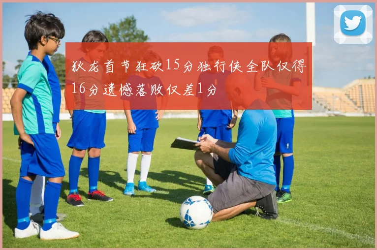 狄龙首节狂砍15分独行侠全队仅得16分遗憾落败仅差1分