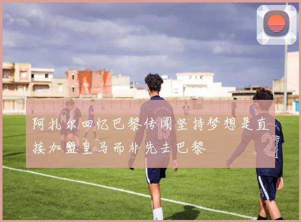 阿扎尔回忆巴黎传闻坚持梦想是直接加盟皇马而非先去巴黎