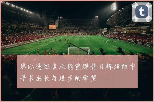 恩比德坦言未能重现昔日辉煌败中寻求成长与进步的希望