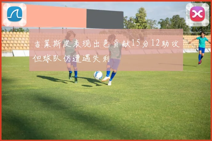 吉莱斯皮表现出色贡献15分12助攻但球队仍遭遇失利