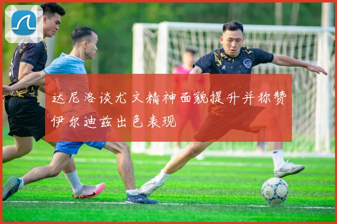 达尼洛谈尤文精神面貌提升并称赞伊尔迪兹出色表现