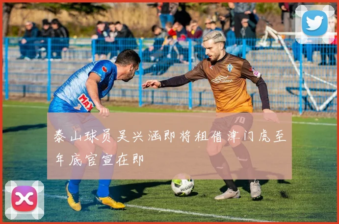 泰山球员吴兴涵即将租借津门虎至年底官宣在即